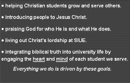 Text Box: helping Christian students grow and serve others.introducing people to Jesus Christ.praising God for who He is and what He does.living out Christs lordship at SIUE.integrating biblical truth into university life by engaging the heart and mind of each student we serve.         Everything we do is driven by these goals.  